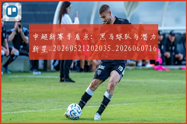 中超新赛季看点：黑马球队与潜力新星_20260521202035_20260607160747