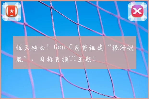 惊天转会！Gen.G或将组建“银河战舰”，目标直指T1王朝！