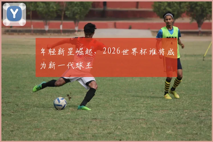 年轻新星崛起，2026世界杯谁将成为新一代球王