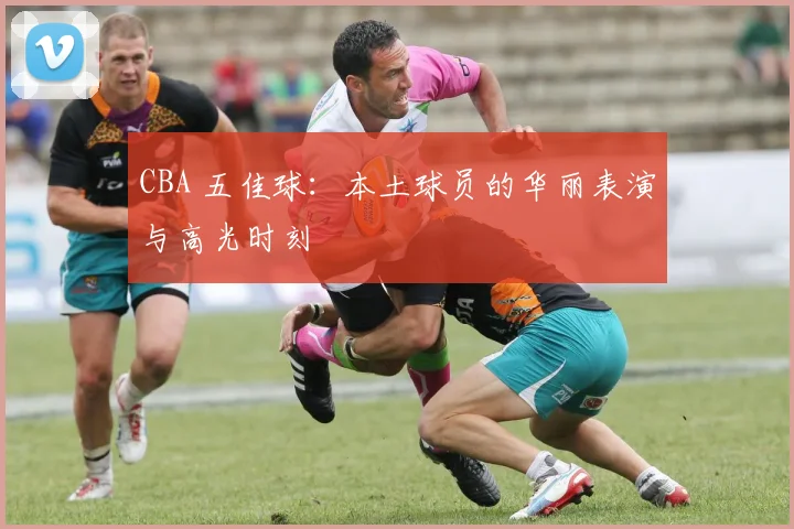 CBA 五佳球：本土球员的华丽表演与高光时刻