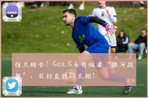 惊天转会!Gen.G或将组建“银河战舰”,目标直指T1王朝!