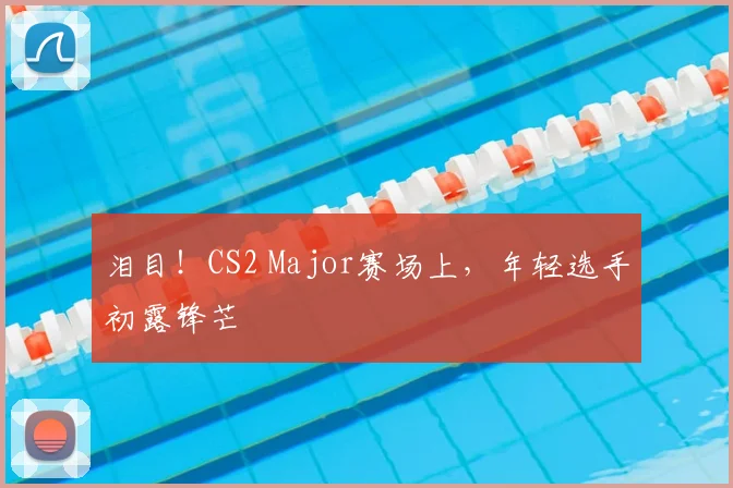 泪目！CS2 Major赛场上，年轻选手初露锋芒