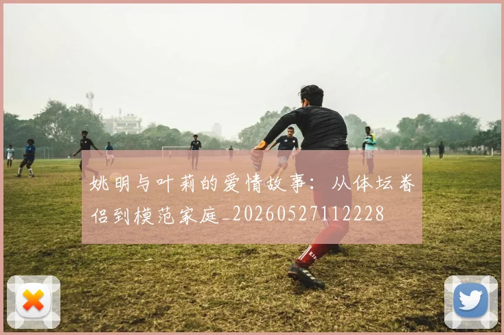 姚明与叶莉的爱情故事：从体坛眷侣到模范家庭_20260527112228