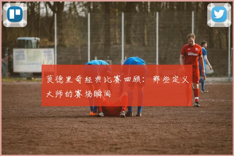 莫德里奇经典比赛回顾:那些定义大师的赛场瞬间