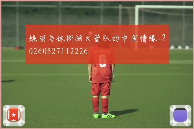 姚明与休斯顿火箭队的中国情缘_20260527112226