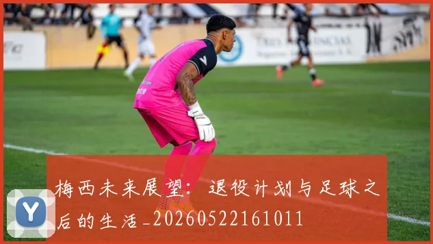 梅西未来展望：退役计划与足球之后的生活_20260522161011