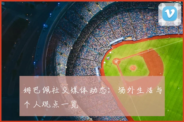 姆巴佩社交媒体动态：场外生活与个人观点一览