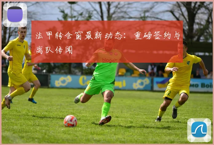 法甲转会窗最新动态：重磅签约与离队传闻