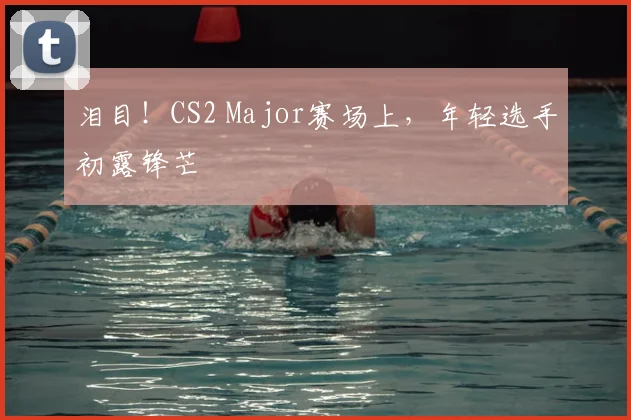 泪目！CS2 Major赛场上，年轻选手初露锋芒