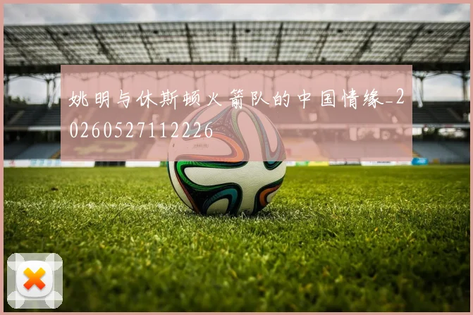 姚明与休斯顿火箭队的中国情缘_20260527112226
